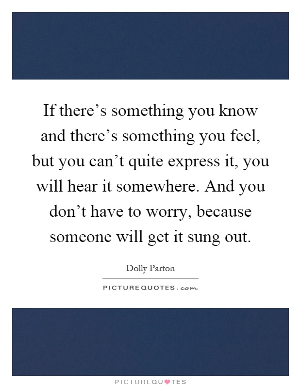 If there's something you know and there's something you feel, but you can't quite express it, you will hear it somewhere. And you don't have to worry, because someone will get it sung out Picture Quote #1