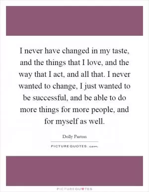 I never have changed in my taste, and the things that I love, and the way that I act, and all that. I never wanted to change, I just wanted to be successful, and be able to do more things for more people, and for myself as well Picture Quote #1
