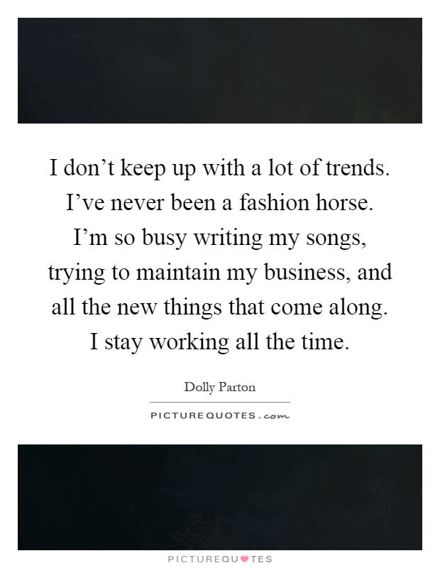 I don't keep up with a lot of trends. I've never been a fashion horse. I'm so busy writing my songs, trying to maintain my business, and all the new things that come along. I stay working all the time Picture Quote #1