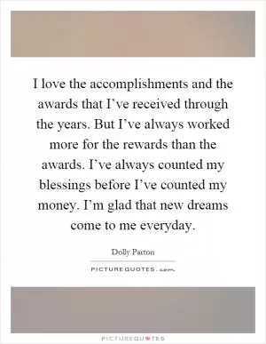 I love the accomplishments and the awards that I’ve received through the years. But I’ve always worked more for the rewards than the awards. I’ve always counted my blessings before I’ve counted my money. I’m glad that new dreams come to me everyday Picture Quote #1