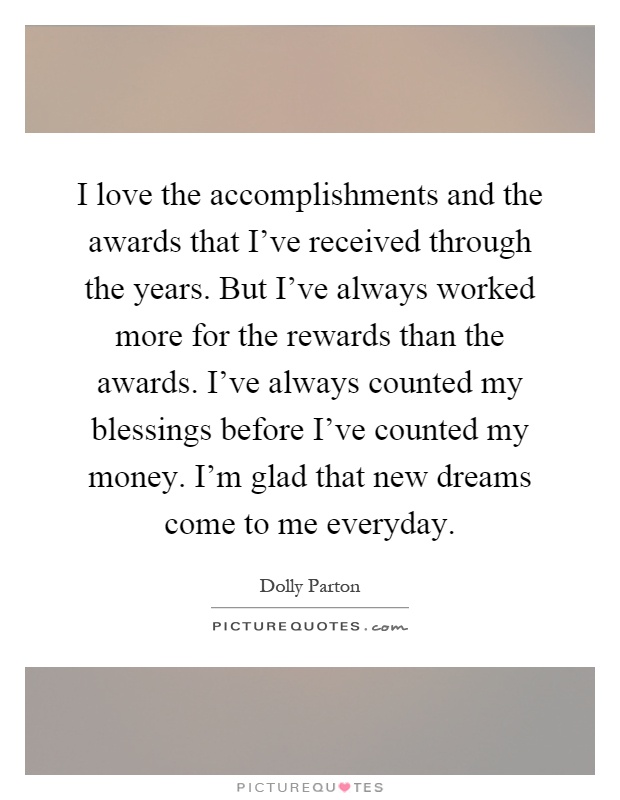 I love the accomplishments and the awards that I've received through the years. But I've always worked more for the rewards than the awards. I've always counted my blessings before I've counted my money. I'm glad that new dreams come to me everyday Picture Quote #1