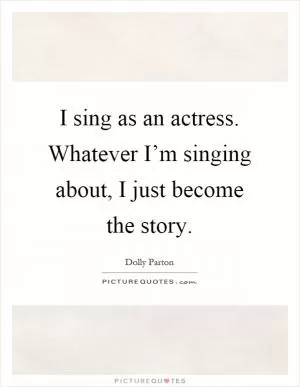 I sing as an actress. Whatever I’m singing about, I just become the story Picture Quote #1
