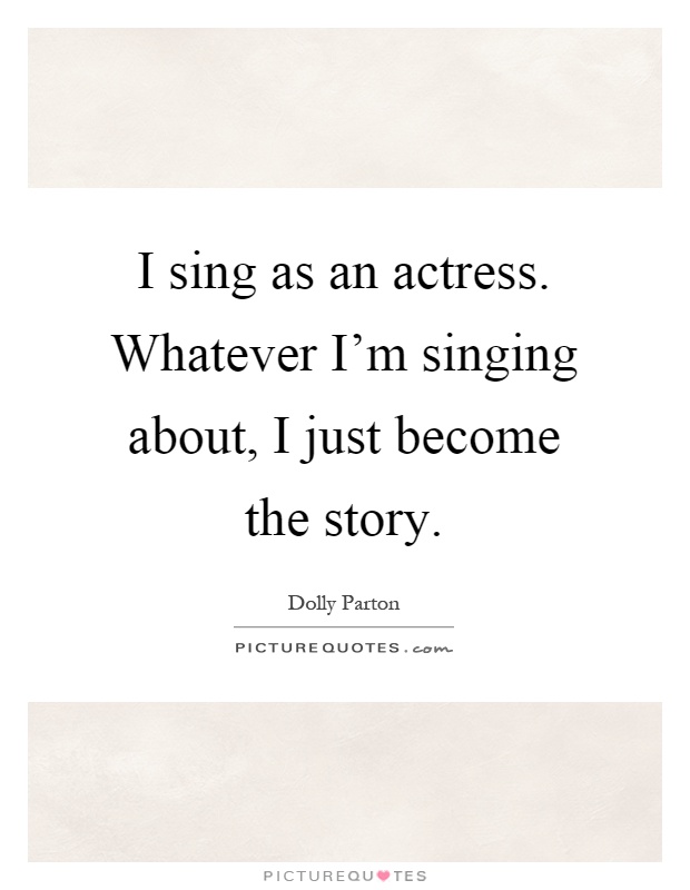 I sing as an actress. Whatever I'm singing about, I just become the story Picture Quote #1