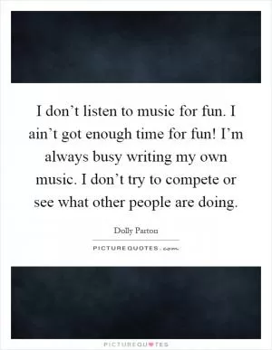 I don’t listen to music for fun. I ain’t got enough time for fun! I’m always busy writing my own music. I don’t try to compete or see what other people are doing Picture Quote #1