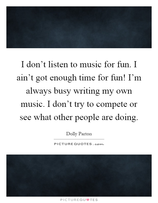 I don't listen to music for fun. I ain't got enough time for fun! I'm always busy writing my own music. I don't try to compete or see what other people are doing Picture Quote #1
