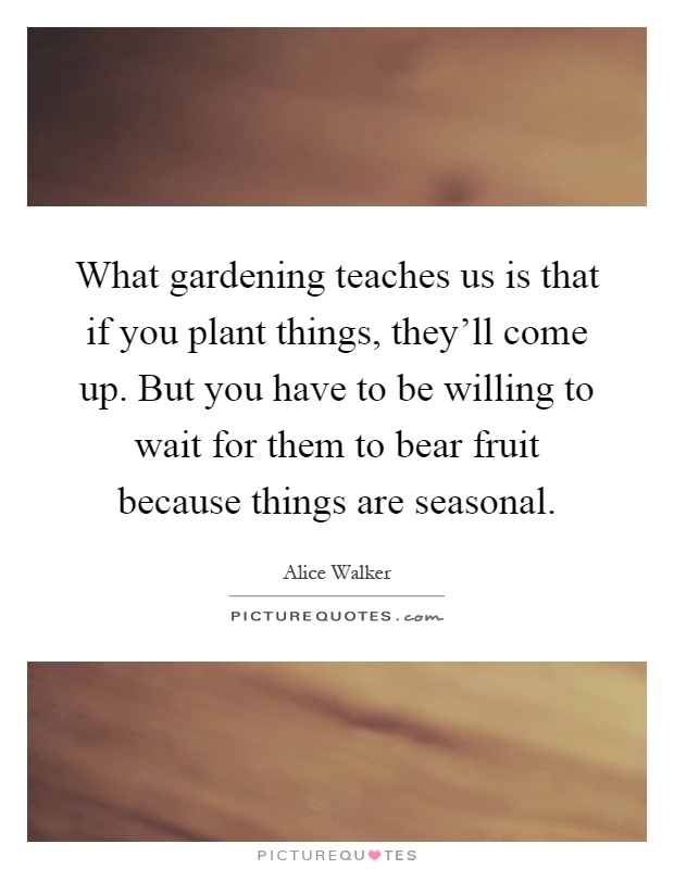 What gardening teaches us is that if you plant things, they'll come up. But you have to be willing to wait for them to bear fruit because things are seasonal Picture Quote #1