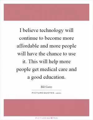 I believe technology will continue to become more affordable and more people will have the chance to use it. This will help more people get medical care and a good education Picture Quote #1