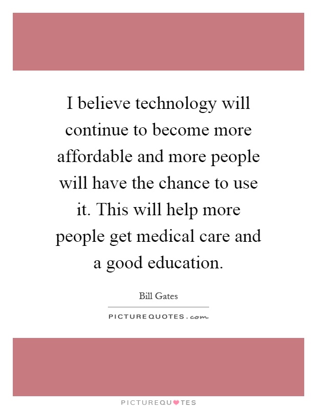 I believe technology will continue to become more affordable and more people will have the chance to use it. This will help more people get medical care and a good education Picture Quote #1