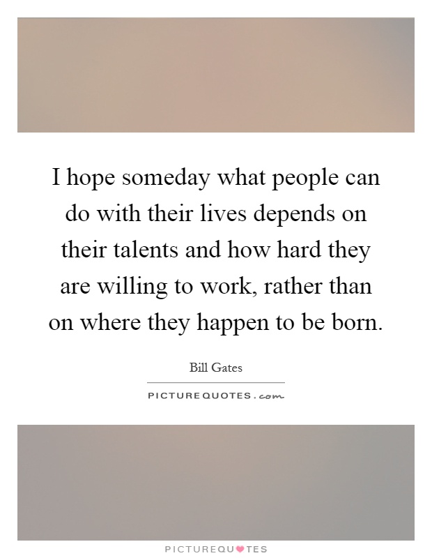 I hope someday what people can do with their lives depends on their talents and how hard they are willing to work, rather than on where they happen to be born Picture Quote #1