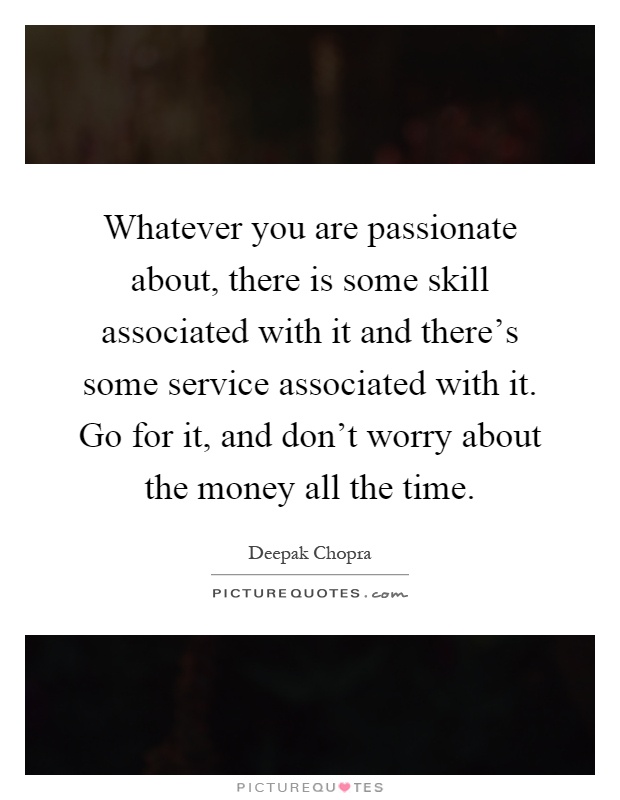 Whatever you are passionate about, there is some skill associated with it and there's some service associated with it. Go for it, and don't worry about the money all the time Picture Quote #1