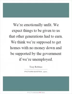 We’re emotionally unfit. We expect things to be given to us that other generations had to earn. We think we’re supposed to get homes with no money down and be supported by the government if we’re unemployed Picture Quote #1