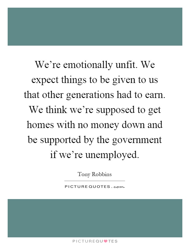 We're emotionally unfit. We expect things to be given to us that other generations had to earn. We think we're supposed to get homes with no money down and be supported by the government if we're unemployed Picture Quote #1