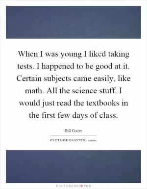 When I was young I liked taking tests. I happened to be good at it. Certain subjects came easily, like math. All the science stuff. I would just read the textbooks in the first few days of class Picture Quote #1