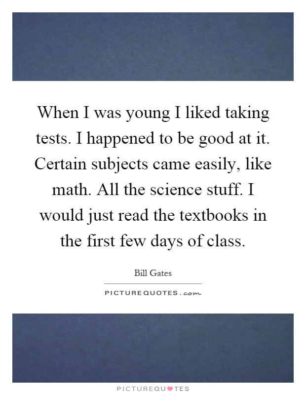When I was young I liked taking tests. I happened to be good at it. Certain subjects came easily, like math. All the science stuff. I would just read the textbooks in the first few days of class Picture Quote #1