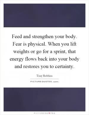 Feed and strengthen your body. Fear is physical. When you lift weights or go for a sprint, that energy flows back into your body and restores you to certainty Picture Quote #1
