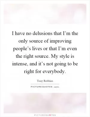 I have no delusions that I’m the only source of improving people’s lives or that I’m even the right source. My style is intense, and it’s not going to be right for everybody Picture Quote #1