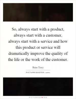 So, always start with a product, always start with a customer, always start with a service and how this product or service will dramatically improve the quality of the life or the work of the customer Picture Quote #1