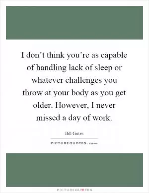 I don’t think you’re as capable of handling lack of sleep or whatever challenges you throw at your body as you get older. However, I never missed a day of work Picture Quote #1