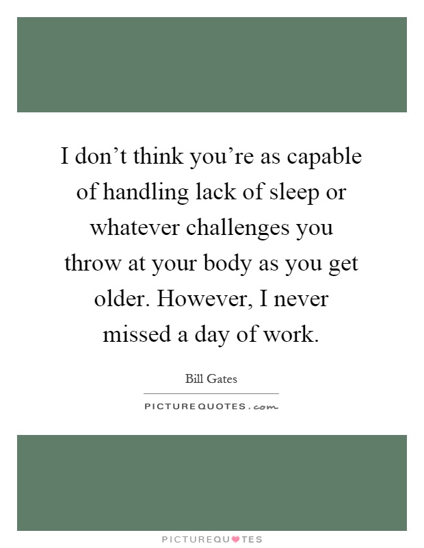I don't think you're as capable of handling lack of sleep or whatever challenges you throw at your body as you get older. However, I never missed a day of work Picture Quote #1