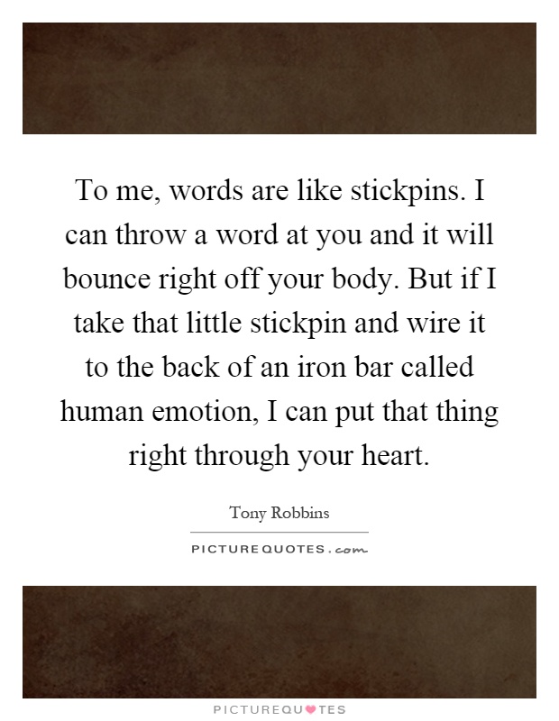 To me, words are like stickpins. I can throw a word at you and it will bounce right off your body. But if I take that little stickpin and wire it to the back of an iron bar called human emotion, I can put that thing right through your heart Picture Quote #1