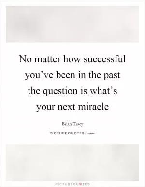 No matter how successful you’ve been in the past the question is what’s your next miracle Picture Quote #1