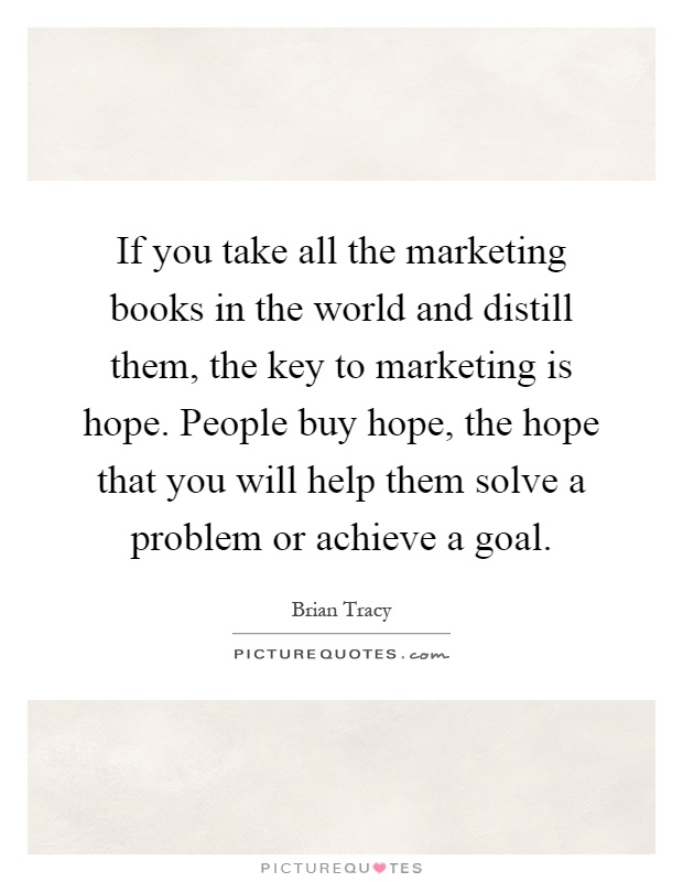 If you take all the marketing books in the world and distill them, the key to marketing is hope. People buy hope, the hope that you will help them solve a problem or achieve a goal Picture Quote #1