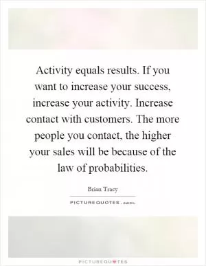 Activity equals results. If you want to increase your success, increase your activity. Increase contact with customers. The more people you contact, the higher your sales will be because of the law of probabilities Picture Quote #1