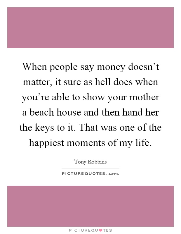 When people say money doesn't matter, it sure as hell does when you're able to show your mother a beach house and then hand her the keys to it. That was one of the happiest moments of my life Picture Quote #1