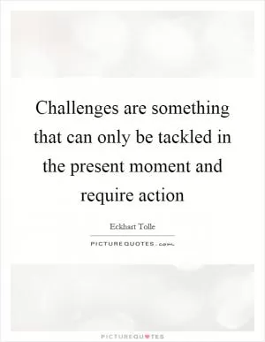 Challenges are something that can only be tackled in the present moment and require action Picture Quote #1