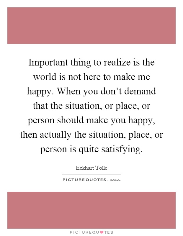 Important thing to realize is the world is not here to make me happy. When you don't demand that the situation, or place, or person should make you happy, then actually the situation, place, or person is quite satisfying Picture Quote #1