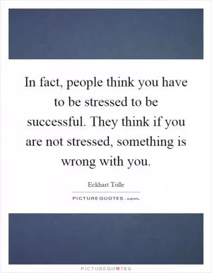 In fact, people think you have to be stressed to be successful. They think if you are not stressed, something is wrong with you Picture Quote #1