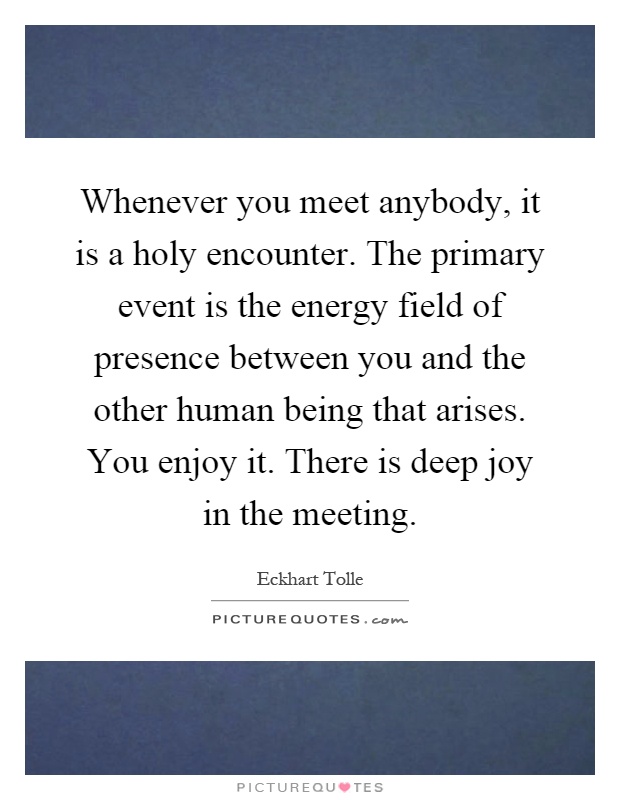 Whenever you meet anybody, it is a holy encounter. The primary event is the energy field of presence between you and the other human being that arises. You enjoy it. There is deep joy in the meeting Picture Quote #1