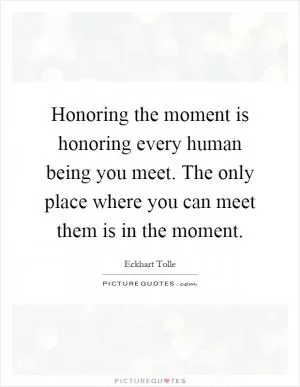 Honoring the moment is honoring every human being you meet. The only place where you can meet them is in the moment Picture Quote #1