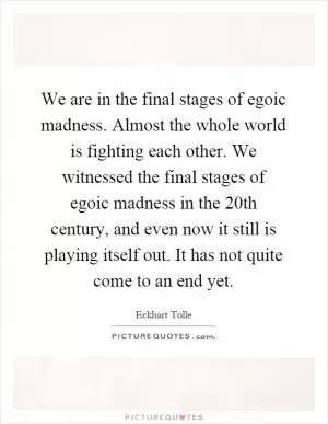 We are in the final stages of egoic madness. Almost the whole world is fighting each other. We witnessed the final stages of egoic madness in the 20th century, and even now it still is playing itself out. It has not quite come to an end yet Picture Quote #1