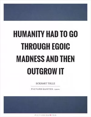 Humanity had to go through egoic madness and then outgrow it Picture Quote #1
