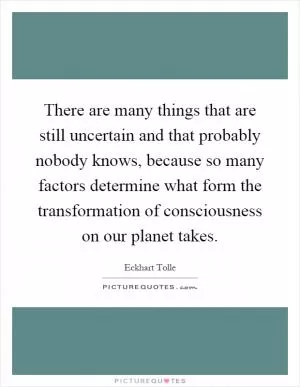 There are many things that are still uncertain and that probably nobody knows, because so many factors determine what form the transformation of consciousness on our planet takes Picture Quote #1