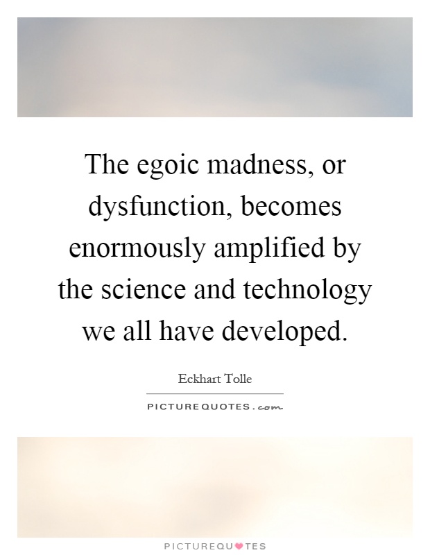 The egoic madness, or dysfunction, becomes enormously amplified by the science and technology we all have developed Picture Quote #1