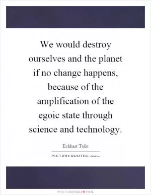 We would destroy ourselves and the planet if no change happens, because of the amplification of the egoic state through science and technology Picture Quote #1