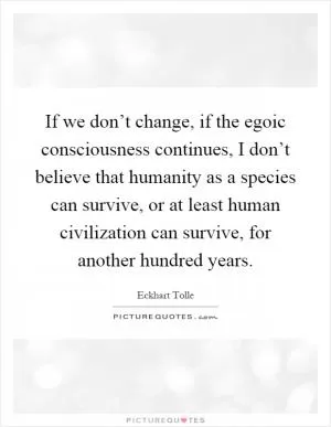 If we don’t change, if the egoic consciousness continues, I don’t believe that humanity as a species can survive, or at least human civilization can survive, for another hundred years Picture Quote #1