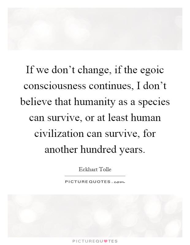 If we don't change, if the egoic consciousness continues, I don't believe that humanity as a species can survive, or at least human civilization can survive, for another hundred years Picture Quote #1