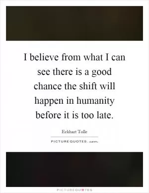 I believe from what I can see there is a good chance the shift will happen in humanity before it is too late Picture Quote #1