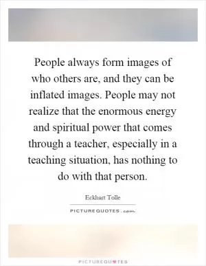 People always form images of who others are, and they can be inflated images. People may not realize that the enormous energy and spiritual power that comes through a teacher, especially in a teaching situation, has nothing to do with that person Picture Quote #1