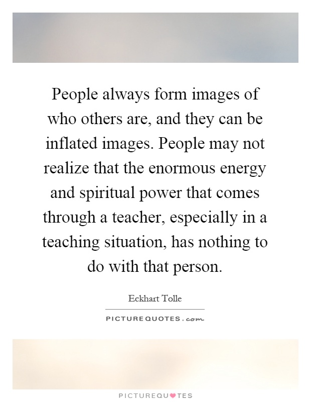 People always form images of who others are, and they can be inflated images. People may not realize that the enormous energy and spiritual power that comes through a teacher, especially in a teaching situation, has nothing to do with that person Picture Quote #1