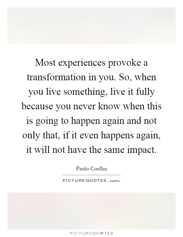Most experiences provoke a transformation in you. So, when you live something, live it fully because you never know when this is going to happen again and not only that, if it even happens again, it will not have the same impact Picture Quote #1