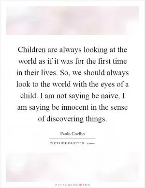 Children are always looking at the world as if it was for the first time in their lives. So, we should always look to the world with the eyes of a child. I am not saying be naive, I am saying be innocent in the sense of discovering things Picture Quote #1