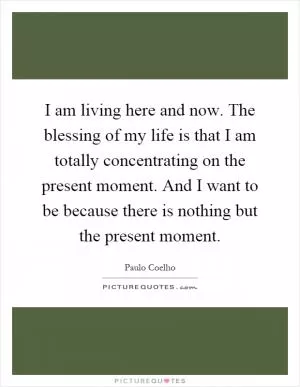 I am living here and now. The blessing of my life is that I am totally concentrating on the present moment. And I want to be because there is nothing but the present moment Picture Quote #1