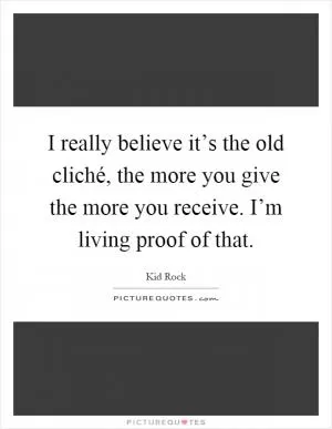 I really believe it’s the old cliché, the more you give the more you receive. I’m living proof of that Picture Quote #1