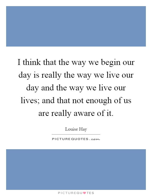 I think that the way we begin our day is really the way we live our day and the way we live our lives; and that not enough of us are really aware of it Picture Quote #1