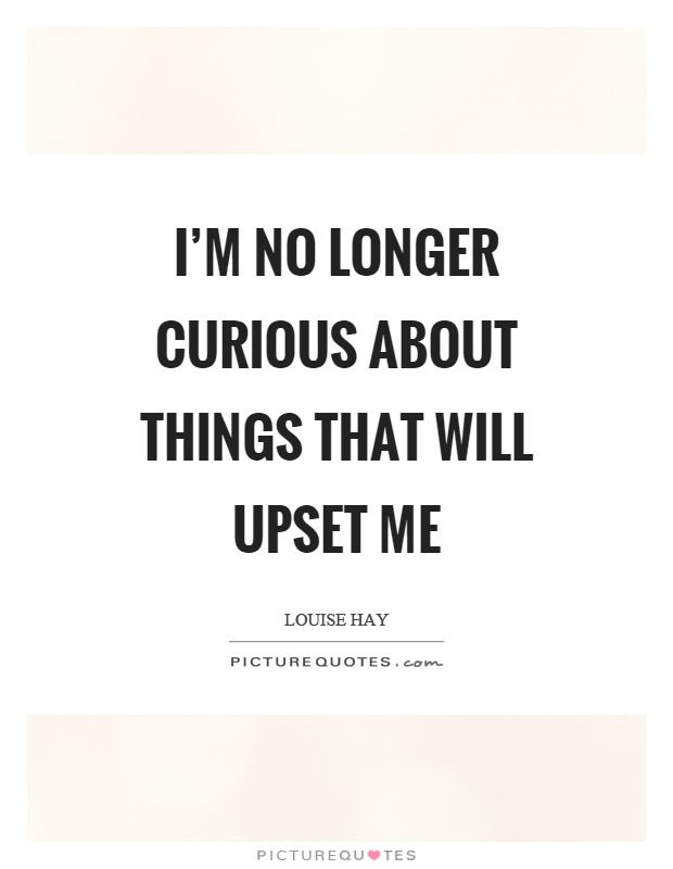 I'm no longer curious about things that will upset me Picture Quote #1