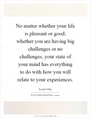 No matter whether your life is pleasant or good; whether you are having big challenges or no challenges, your state of your mind has everything to do with how you will relate to your experiences Picture Quote #1